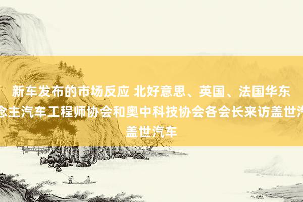 新车发布的市场反应 北好意思、英国、法国华东说念主汽车工程师协会和奥中科技协会各会长来访盖世汽车