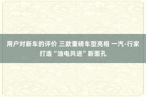 用户对新车的评价 三款重磅车型亮相 一汽-行家打造“油电共进”新面孔