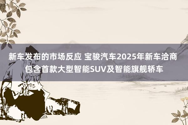 新车发布的市场反应 宝骏汽车2025年新车洽商 包含首款大型智能SUV及智能旗舰轿车