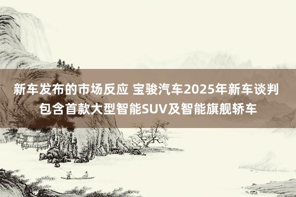 新车发布的市场反应 宝骏汽车2025年新车谈判 包含首款大型智能SUV及智能旗舰轿车