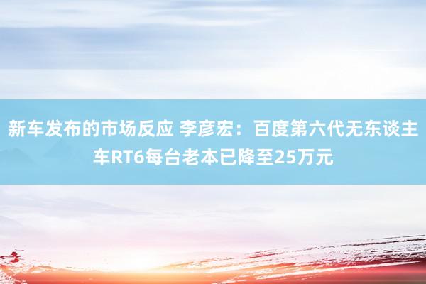 新车发布的市场反应 李彦宏：百度第六代无东谈主车RT6每台老本已降至25万元