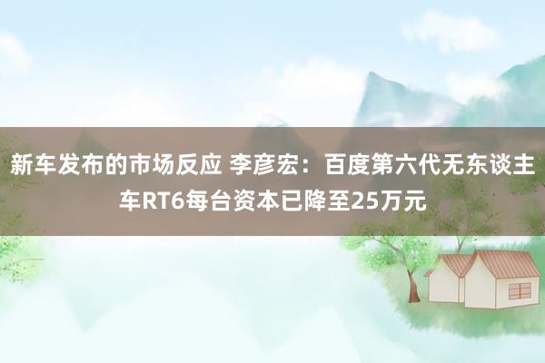 新车发布的市场反应 李彦宏：百度第六代无东谈主车RT6每台资