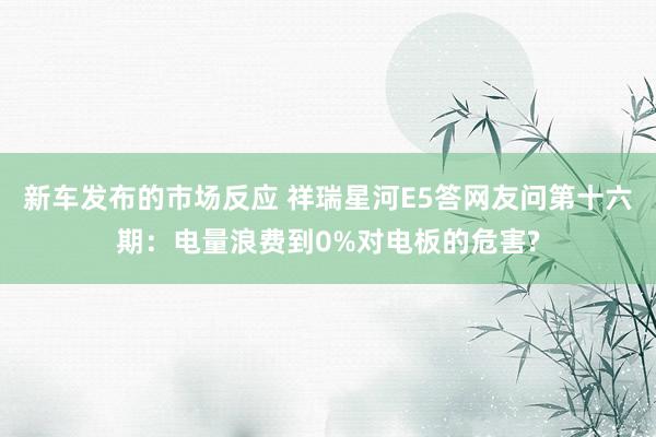 新车发布的市场反应 祥瑞星河E5答网友问第十六期：电量浪费到