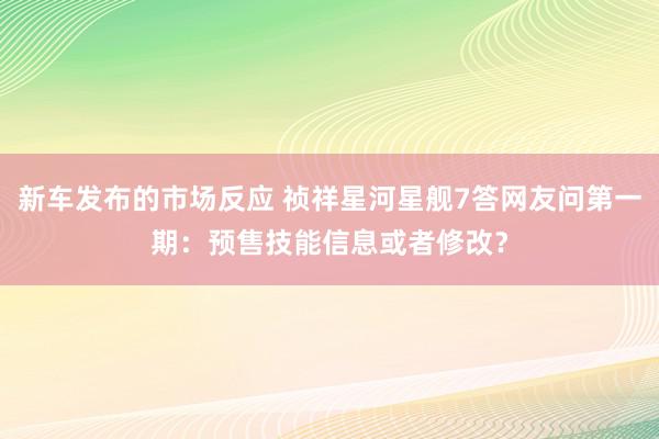 新车发布的市场反应 祯祥星河星舰7答网友问第一期：预售技能信息或者修改？