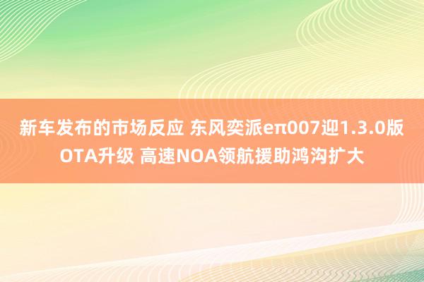 新车发布的市场反应 东风奕派eπ007迎1.3.0版OTA升级 高速NOA领航援助鸿沟扩大