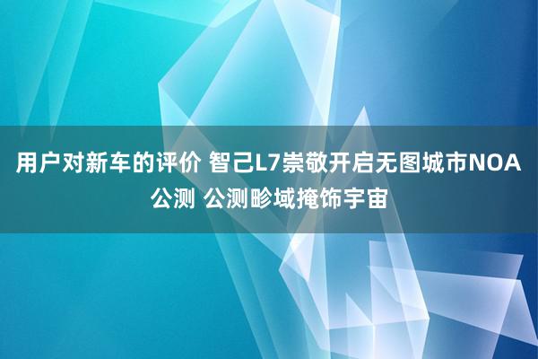 用户对新车的评价 智己L7崇敬开启无图城市NOA公测 公测畛域掩饰宇宙