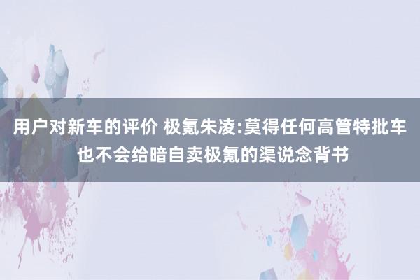 用户对新车的评价 极氪朱凌:莫得任何高管特批车 也不会给暗自