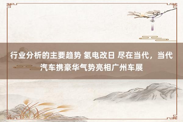 行业分析的主要趋势 氢电改日 尽在当代，当代汽车携豪华气势亮相广州车展