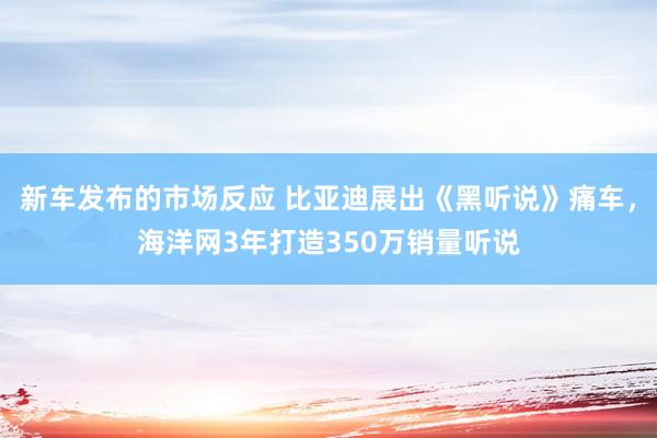 新车发布的市场反应 比亚迪展出《黑听说》痛车，海洋网3年打造350万销量听说