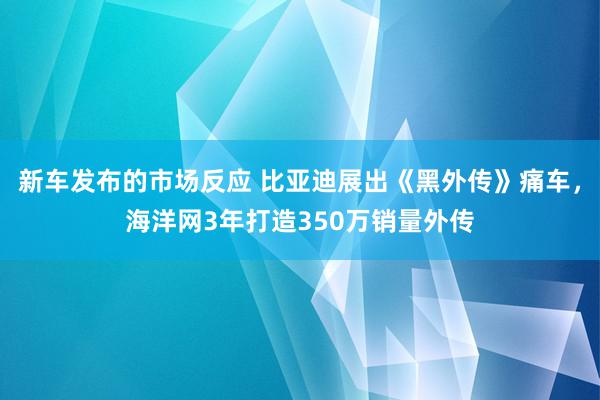 新车发布的市场反应 比亚迪展出《黑外传》痛车，海洋网3年打造350万销量外传