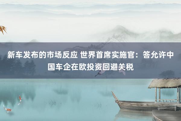 新车发布的市场反应 世界首席实施官：答允许中国车企在欧投资回避关税