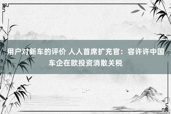 用户对新车的评价 人人首席扩充官：容许许中国车企在欧投资消散关税