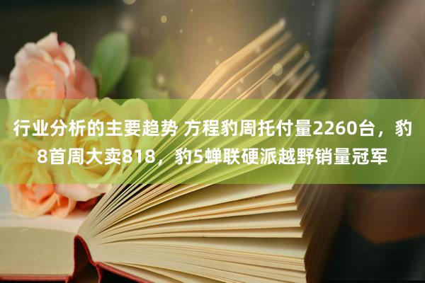 行业分析的主要趋势 方程豹周托付量2260台，豹8首周大卖818，豹5蝉联硬派越野销量冠军