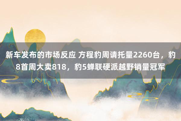 新车发布的市场反应 方程豹周请托量2260台，豹8首周大卖818，豹5蝉联硬派越野销量冠军