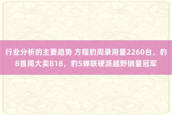 行业分析的主要趋势 方程豹周录用量2260台，豹8首周大卖818，豹5蝉联硬派越野销量冠军