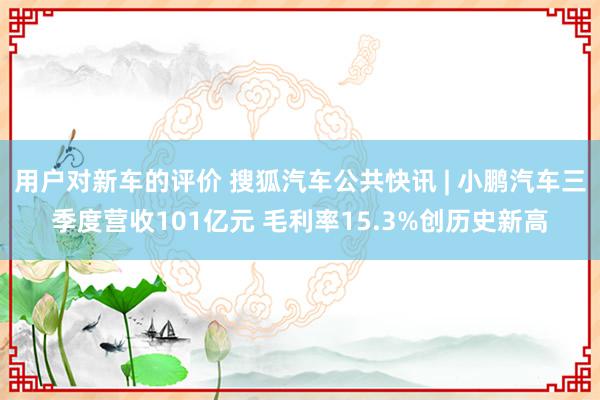 用户对新车的评价 搜狐汽车公共快讯 | 小鹏汽车三季度营收101亿元 毛利率15.3%创历史新高