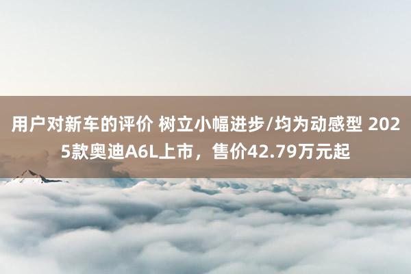 用户对新车的评价 树立小幅进步/均为动感型 2025款奥迪A6L上市，售价42.79万元起