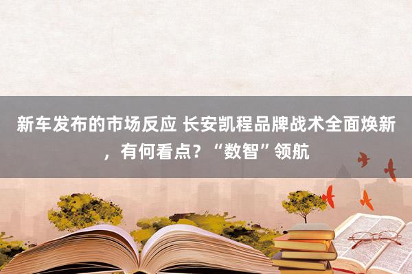 新车发布的市场反应 长安凯程品牌战术全面焕新，有何看点？“数智”领航