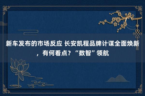 新车发布的市场反应 长安凯程品牌计谋全面焕新，有何看点？“数