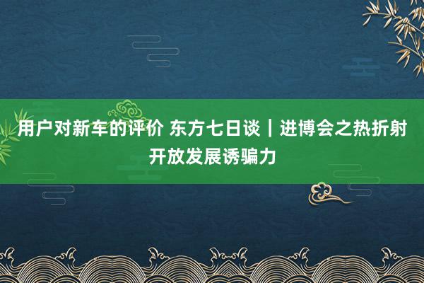 用户对新车的评价 东方七日谈｜进博会之热折射开放发展诱骗力